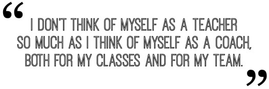 I don’t think of myself as a teacher so much as I think of myself as a coach, both for my classes and for my team.
